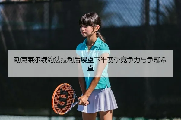 勒克莱尔续约法拉利后展望下半赛季竞争力与争冠希望